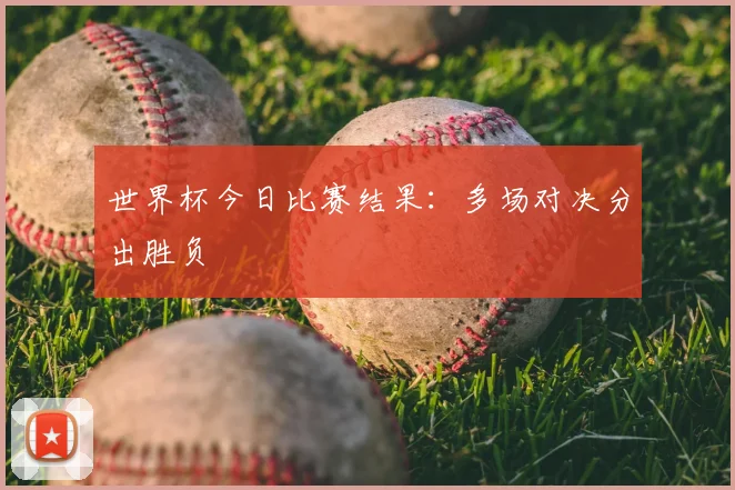 世界杯今日比赛结果：多场对决分出胜负