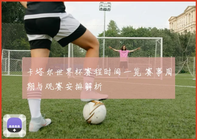 卡塔尔世界杯赛程时间一览 赛事周期与观赛安排解析