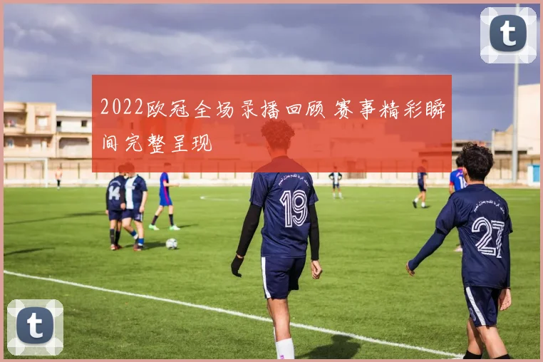 2022欧冠全场录播回顾 赛事精彩瞬间完整呈现