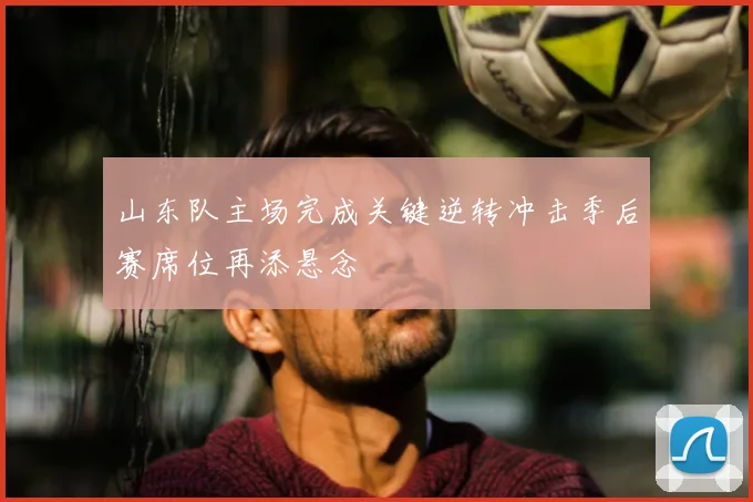 山东队主场完成关键逆转冲击季后赛席位再添悬念