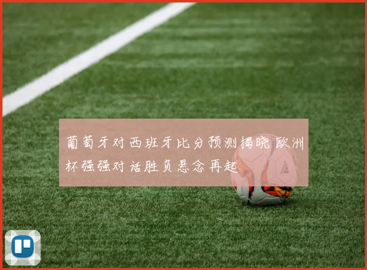 葡萄牙对西班牙比分预测揭晓 欧洲杯强强对话胜负悬念再起