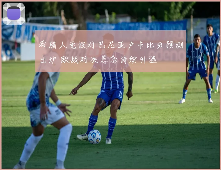 希腊人竞技对巴尼亚卢卡比分预测出炉 欧战对决悬念持续升温