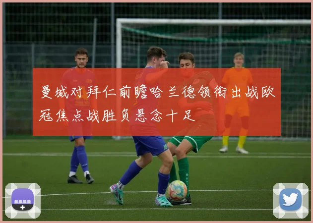 曼城对拜仁前瞻哈兰德领衔出战欧冠焦点战胜负悬念十足