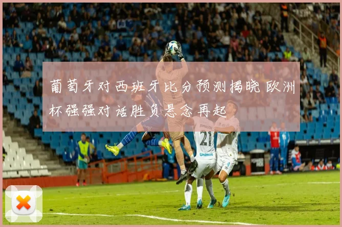 葡萄牙对西班牙比分预测揭晓 欧洲杯强强对话胜负悬念再起