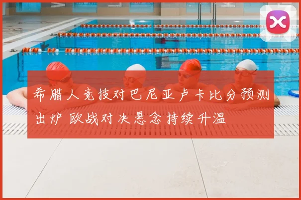 希腊人竞技对巴尼亚卢卡比分预测出炉 欧战对决悬念持续升温