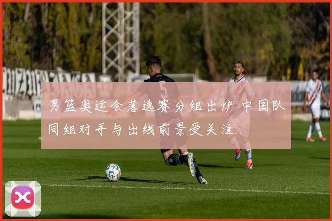 男篮奥运会落选赛分组出炉 中国队同组对手与出线前景受关注